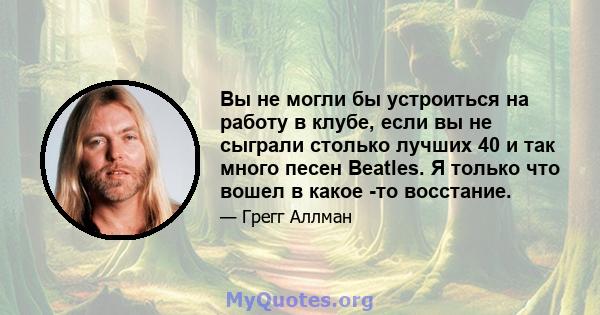 Вы не могли бы устроиться на работу в клубе, если вы не сыграли столько лучших 40 и так много песен Beatles. Я только что вошел в какое -то восстание.