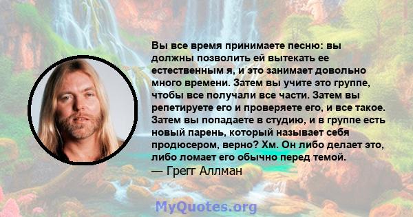 Вы все время принимаете песню: вы должны позволить ей вытекать ее естественным я, и это занимает довольно много времени. Затем вы учите это группе, чтобы все получали все части. Затем вы репетируете его и проверяете