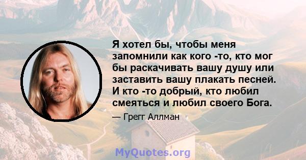 Я хотел бы, чтобы меня запомнили как кого -то, кто мог бы раскачивать вашу душу или заставить вашу плакать песней. И кто -то добрый, кто любил смеяться и любил своего Бога.