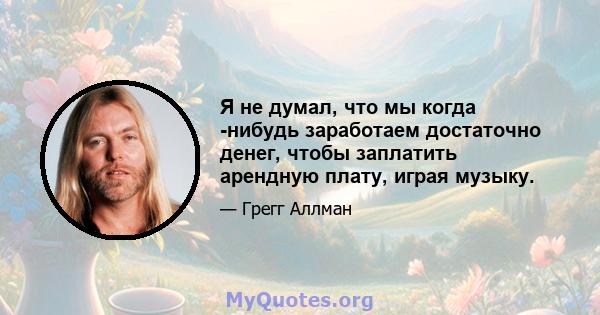 Я не думал, что мы когда -нибудь заработаем достаточно денег, чтобы заплатить арендную плату, играя музыку.