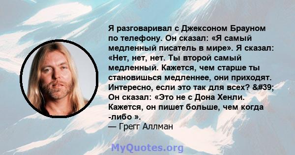 Я разговаривал с Джексоном Брауном по телефону. Он сказал: «Я самый медленный писатель в мире». Я сказал: «Нет, нет, нет. Ты второй самый медленный. Кажется, чем старше ты становишься медленнее, они приходят. Интересно, 