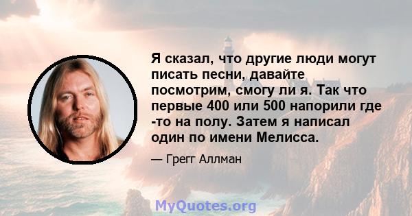 Я сказал, что другие люди могут писать песни, давайте посмотрим, смогу ли я. Так что первые 400 или 500 напорили где -то на полу. Затем я написал один по имени Мелисса.