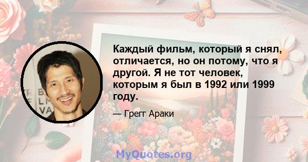 Каждый фильм, который я снял, отличается, но он потому, что я другой. Я не тот человек, которым я был в 1992 или 1999 году.