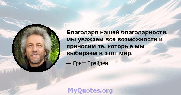 Благодаря нашей благодарности, мы уважаем все возможности и приносим те, которые мы выбираем в этот мир.