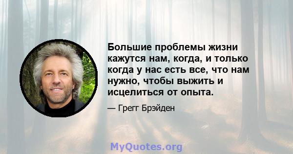 Большие проблемы жизни кажутся нам, когда, и только когда у нас есть все, что нам нужно, чтобы выжить и исцелиться от опыта.