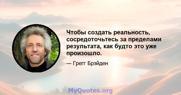 Чтобы создать реальность, сосредоточьтесь за пределами результата, как будто это уже произошло.