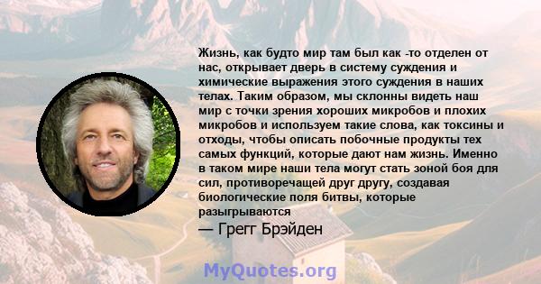 Жизнь, как будто мир там был как -то отделен от нас, открывает дверь в систему суждения и химические выражения этого суждения в наших телах. Таким образом, мы склонны видеть наш мир с точки зрения хороших микробов и