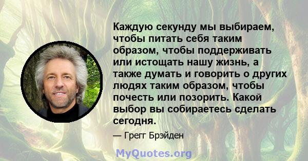 Каждую секунду мы выбираем, чтобы питать себя таким образом, чтобы поддерживать или истощать нашу жизнь, а также думать и говорить о других людях таким образом, чтобы почесть или позорить. Какой выбор вы собираетесь