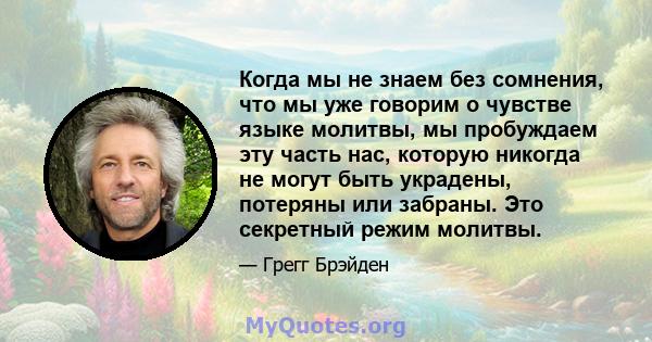 Когда мы не знаем без сомнения, что мы уже говорим о чувстве языке молитвы, мы пробуждаем эту часть нас, которую никогда не могут быть украдены, потеряны или забраны. Это секретный режим молитвы.