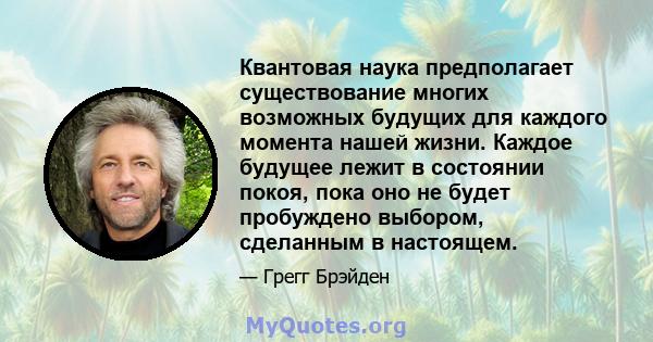 Квантовая наука предполагает существование многих возможных будущих для каждого момента нашей жизни. Каждое будущее лежит в состоянии покоя, пока оно не будет пробуждено выбором, сделанным в настоящем.