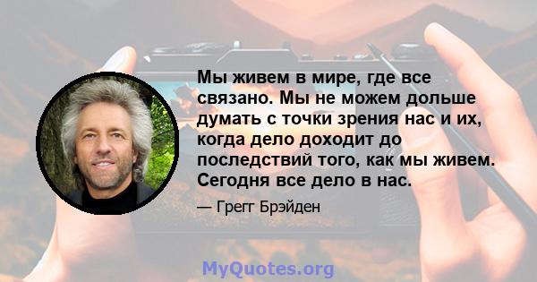 Мы живем в мире, где все связано. Мы не можем дольше думать с точки зрения нас и их, когда дело доходит до последствий того, как мы живем. Сегодня все дело в нас.