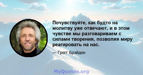 Почувствуйте, как будто на молитву уже отвечают, и в этом чувстве мы разговариваем с силами творения, позволяя миру реагировать на нас.