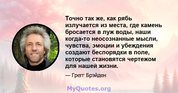 Точно так же, как рябь излучается из места, где камень бросается в луж воды, наши когда-то неосознанные мысли, чувства, эмоции и убеждения создают беспорядки в поле, которые становятся чертежом для нашей жизни.