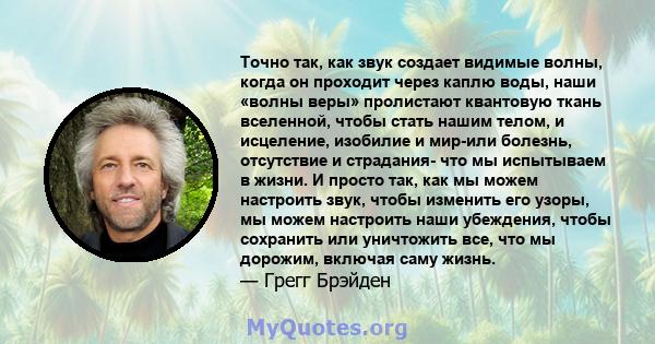 Точно так, как звук создает видимые волны, когда он проходит через каплю воды, наши «волны веры» пролистают квантовую ткань вселенной, чтобы стать нашим телом, и исцеление, изобилие и мир-или болезнь, отсутствие и