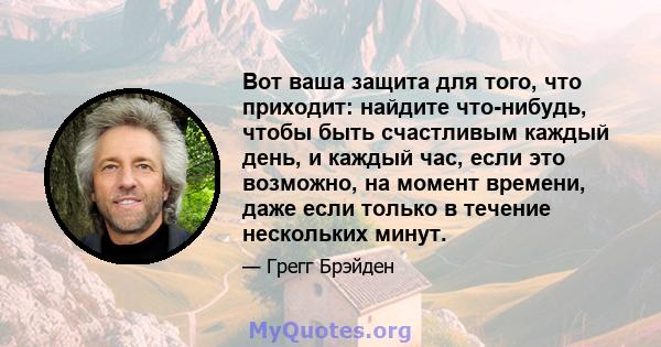 Вот ваша защита для того, что приходит: найдите что-нибудь, чтобы быть счастливым каждый день, и каждый час, если это возможно, на момент времени, даже если только в течение нескольких минут.