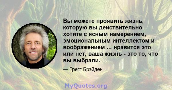 Вы можете проявить жизнь, которую вы действительно хотите с ясным намерением, эмоциональным интеллектом и воображением ... нравится это или нет, ваша жизнь - это то, что вы выбрали.