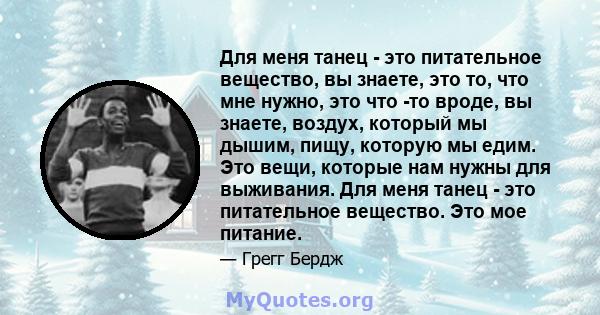 Для меня танец - это питательное вещество, вы знаете, это то, что мне нужно, это что -то вроде, вы знаете, воздух, который мы дышим, пищу, которую мы едим. Это вещи, которые нам нужны для выживания. Для меня танец - это 