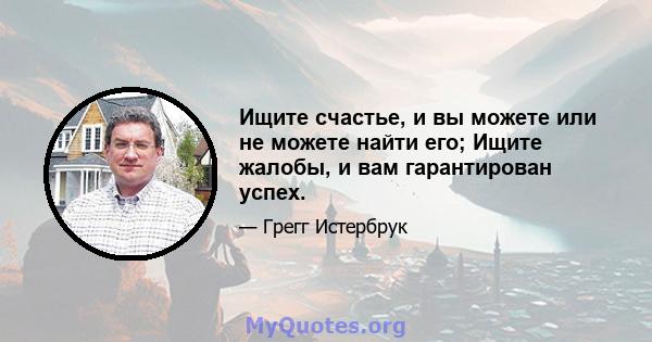 Ищите счастье, и вы можете или не можете найти его; Ищите жалобы, и вам гарантирован успех.