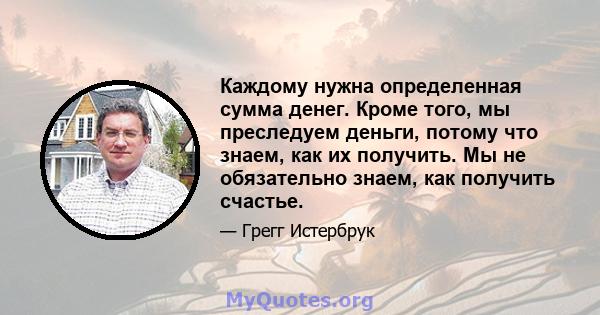 Каждому нужна определенная сумма денег. Кроме того, мы преследуем деньги, потому что знаем, как их получить. Мы не обязательно знаем, как получить счастье.