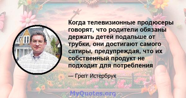 Когда телевизионные продюсеры говорят, что родители обязаны держать детей подальше от трубки, они достигают самого сатиры, предупреждая, что их собственный продукт не подходит для потребления