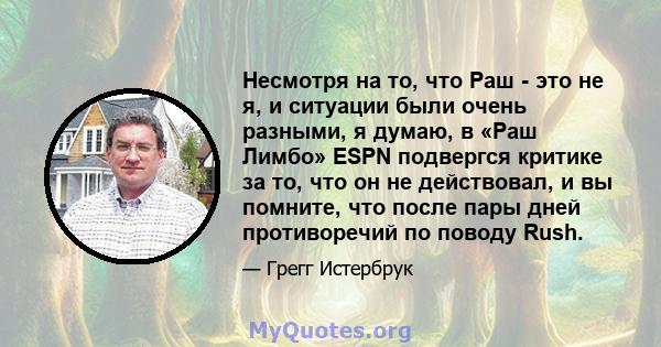 Несмотря на то, что Раш - это не я, и ситуации были очень разными, я думаю, в «Раш Лимбо» ESPN подвергся критике за то, что он не действовал, и вы помните, что после пары дней противоречий по поводу Rush.