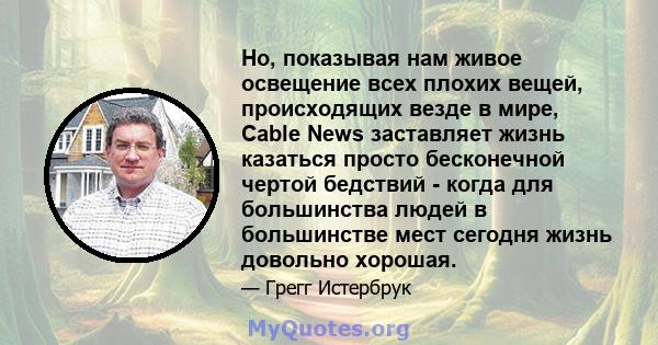 Но, показывая нам живое освещение всех плохих вещей, происходящих везде в мире, Cable News заставляет жизнь казаться просто бесконечной чертой бедствий - когда для большинства людей в большинстве мест сегодня жизнь