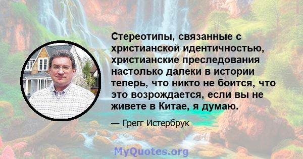 Стереотипы, связанные с христианской идентичностью, христианские преследования настолько далеки в истории теперь, что никто не боится, что это возрождается, если вы не живете в Китае, я думаю.