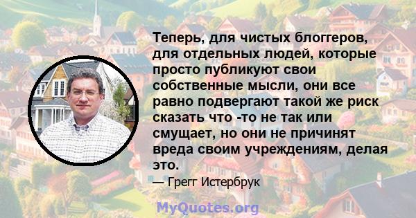 Теперь, для чистых блоггеров, для отдельных людей, которые просто публикуют свои собственные мысли, они все равно подвергают такой же риск сказать что -то не так или смущает, но они не причинят вреда своим учреждениям,