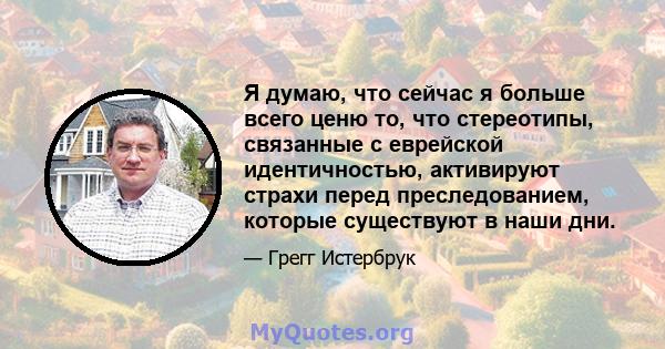 Я думаю, что сейчас я больше всего ценю то, что стереотипы, связанные с еврейской идентичностью, активируют страхи перед преследованием, которые существуют в наши дни.