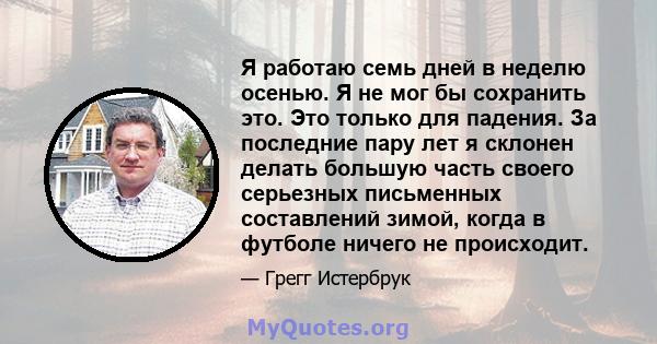 Я работаю семь дней в неделю осенью. Я не мог бы сохранить это. Это только для падения. За последние пару лет я склонен делать большую часть своего серьезных письменных составлений зимой, когда в футболе ничего не