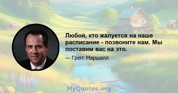 Любой, кто жалуется на наше расписание - позвоните нам. Мы поставим вас на это.