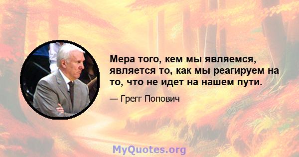 Мера того, кем мы являемся, является то, как мы реагируем на то, что не идет на нашем пути.