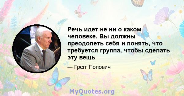 Речь идет не ни о каком человеке. Вы должны преодолеть себя и понять, что требуется группа, чтобы сделать эту вещь