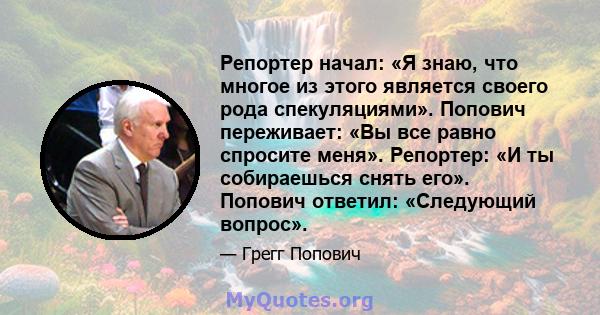 Репортер начал: «Я знаю, что многое из этого является своего рода спекуляциями». Попович переживает: «Вы все равно спросите меня». Репортер: «И ты собираешься снять его». Попович ответил: «Следующий вопрос».