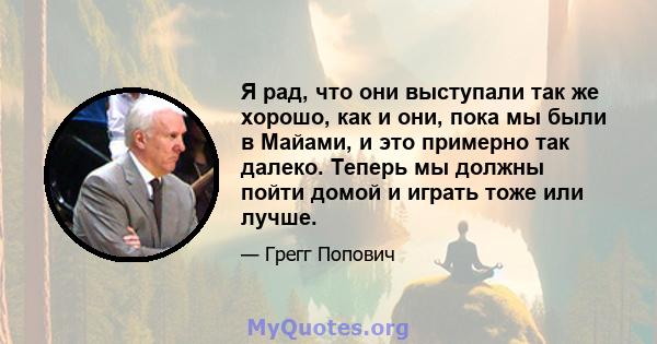 Я рад, что они выступали так же хорошо, как и они, пока мы были в Майами, и это примерно так далеко. Теперь мы должны пойти домой и играть тоже или лучше.