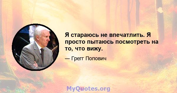 Я стараюсь не впечатлить. Я просто пытаюсь посмотреть на то, что вижу.