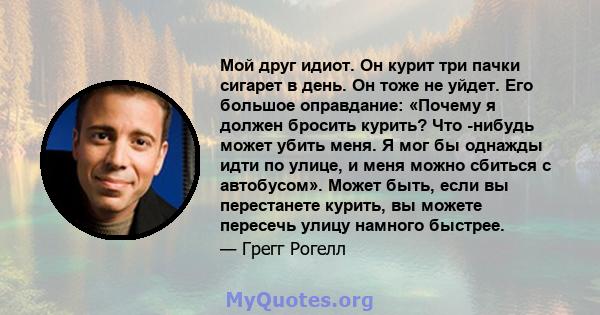 Мой друг идиот. Он курит три пачки сигарет в день. Он тоже не уйдет. Его большое оправдание: «Почему я должен бросить курить? Что -нибудь может убить меня. Я мог бы однажды идти по улице, и меня можно сбиться с