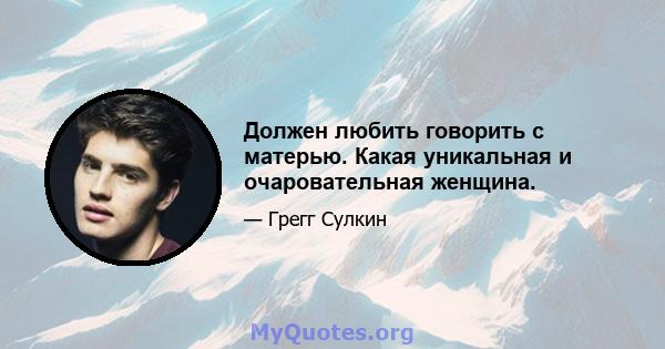 Должен любить говорить с матерью. Какая уникальная и очаровательная женщина.