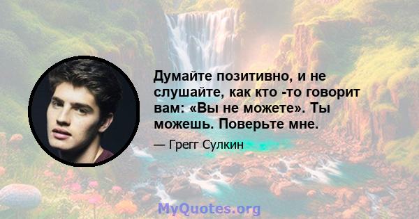 Думайте позитивно, и не слушайте, как кто -то говорит вам: «Вы не можете». Ты можешь. Поверьте мне.