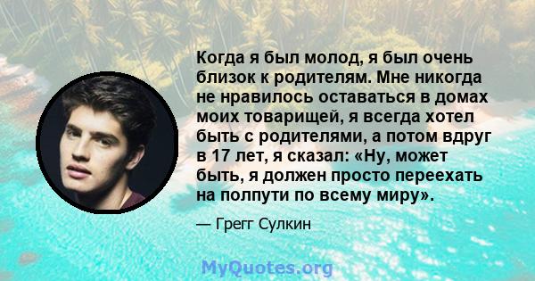 Когда я был молод, я был очень близок к родителям. Мне никогда не нравилось оставаться в домах моих товарищей, я всегда хотел быть с родителями, а потом вдруг в 17 лет, я сказал: «Ну, может быть, я должен просто