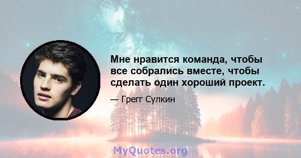 Мне нравится команда, чтобы все собрались вместе, чтобы сделать один хороший проект.