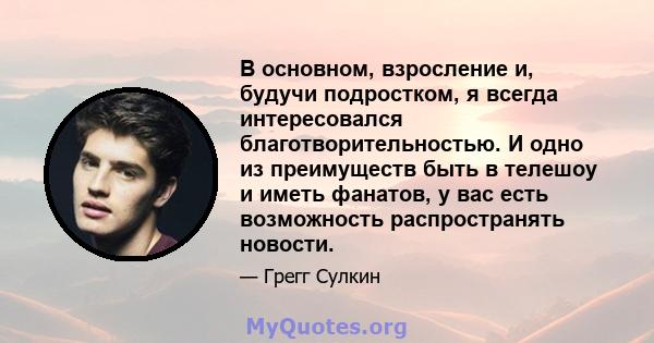 В основном, взросление и, будучи подростком, я всегда интересовался благотворительностью. И одно из преимуществ быть в телешоу и иметь фанатов, у вас есть возможность распространять новости.