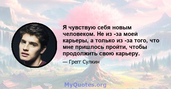 Я чувствую себя новым человеком. Не из -за моей карьеры, а только из -за того, что мне пришлось пройти, чтобы продолжить свою карьеру.