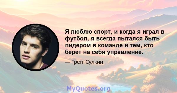 Я люблю спорт, и когда я играл в футбол, я всегда пытался быть лидером в команде и тем, кто берет на себя управление.