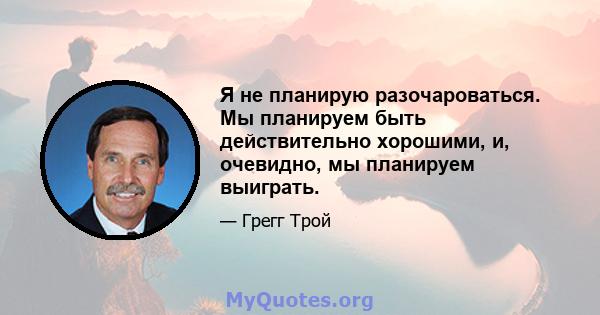 Я не планирую разочароваться. Мы планируем быть действительно хорошими, и, очевидно, мы планируем выиграть.