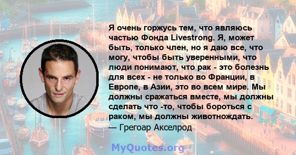 Я очень горжусь тем, что являюсь частью Фонда Livestrong. Я, может быть, только член, но я даю все, что могу, чтобы быть уверенными, что люди понимают, что рак - это болезнь для всех - не только во Франции, в Европе, в