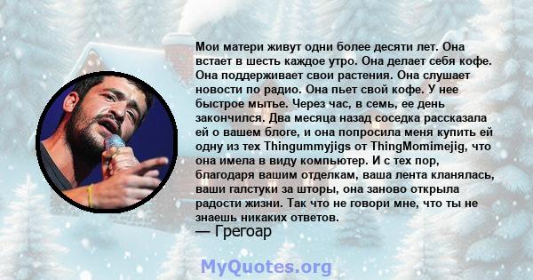 Мои матери живут одни более десяти лет. Она встает в шесть каждое утро. Она делает себя кофе. Она поддерживает свои растения. Она слушает новости по радио. Она пьет свой кофе. У нее быстрое мытье. Через час, в семь, ее