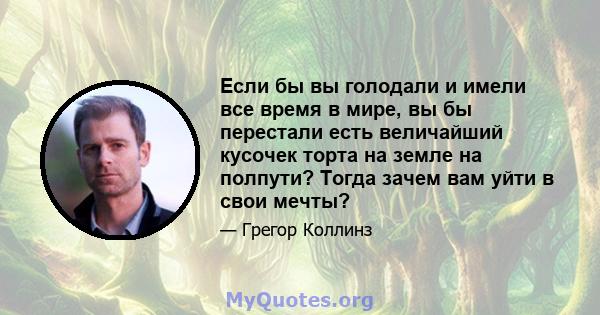 Если бы вы голодали и имели все время в мире, вы бы перестали есть величайший кусочек торта на земле на полпути? Тогда зачем вам уйти в свои мечты?