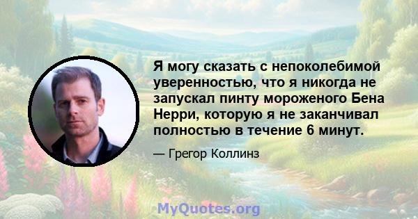 Я могу сказать с непоколебимой уверенностью, что я никогда не запускал пинту мороженого Бена Нерри, которую я не заканчивал полностью в течение 6 минут.