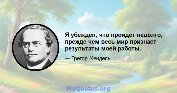 Я убежден, что пройдет недолго, прежде чем весь мир признает результаты моей работы.